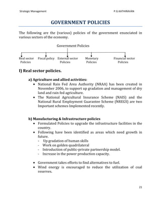 Strategic Management                                        P.G.KATHIRAVAN



                       GOVERNMENT POLICIES
The following are the (various) policies of the government enunciated in
various sectors of the economy.

                           Government Policies


Real sector   Fiscal policy External sector   Monetary      Financial sector
 Policies                    Policies         Policies         Policies

I) Real sector policies.

      a) Agriculture and allied activities:
            National Rain Fed Area Authority (NRAA) has been created in
            November 2006, to support up gradation and management of dry
            land and rain fed agriculture.
            The National Agricultural Insurance Scheme (NAIS) and the
            National Rural Employment Guarantee Scheme (NREGS) are two
            Important schemes Implemented recently.


      b) Manufacturing & Infrastructure policies
           Formulated Policies to upgrade the infrastructure facilities in the
           country.
           Following have been identified as areas which need growth in
           future.
           - Up gradation of human skills
           - Work on golden quadrilateral
           - Introduction of public-private partnership model.
           - Increase in the power production capacity.

              Government takes efforts to find alternatives to fuel.
              Wind energy is encouraged to reduce the utilization of coal
              reserves.



                                                                               21
 