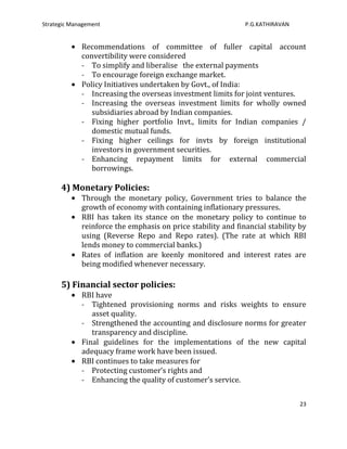 Strategic Management                                          P.G.KATHIRAVAN


             Recommendations of committee of fuller capital account
             convertibility were considered
             - To simplify and liberalise the external payments
             - To encourage foreign exchange market.
             Policy Initiatives undertaken by Govt., of India:
             - Increasing the overseas investment limits for joint ventures.
             - Increasing the overseas investment limits for wholly owned
                subsidiaries abroad by Indian companies.
             - Fixing higher portfolio Invt., limits for Indian companies /
                domestic mutual funds.
             - Fixing higher ceilings for invts by foreign institutional
                investors in government securities.
             - Enhancing repayment limits for external commercial
                borrowings.

      4) Monetary Policies:
             Through the monetary policy, Government tries to balance the
             growth of economy with containing inflationary pressures.
             RBI has taken its stance on the monetary policy to continue to
             reinforce the emphasis on price stability and financial stability by
             using (Reverse Repo and Repo rates). (The rate at which RBI
             lends money to commercial banks.)
             Rates of inflation are keenly monitored and interest rates are
             being modified whenever necessary.

      5) Financial sector policies:
             RBI have
             - Tightened provisioning norms and risks weights to ensure
                asset quality.
             - Strengthened the accounting and disclosure norms for greater
                transparency and discipline.
             Final guidelines for the implementations of the new capital
             adequacy frame work have been issued.
             RBI continues to take measures for
             - Protecting customer’s rights and
             - Enhancing the quality of customer’s service.

                                                                               23
 