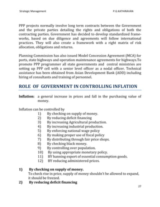 Strategic Management                                        P.G.KATHIRAVAN




PPP projects normally involve long term contracts between the Government
and the private parties detailing the rights and obligations of both the
contracting parties. Government has decided to develop standardized frame-
works, based on due diligence and agreements will follow international
practices. They will also create a framework with a right matrix of risk
allocation, obligations and returns.

Planning Commission has also issued Model Concession Agreement (MCA) for
ports, state highways and operation maintenance agreements for highways.To
promote PPP programmer all state governments and central ministries are
setting up PPP cell with a senior level officer as a nodal officer. Technical
assistance has been obtained from Asian Development Bank (ADD) including
hiring of consultants and training of personnel.

ROLE OF GOVERNMENT IN CONTROLLING INFLATION

Inflation: a general increase in prices and fall in the purchasing value of
           money.

Inflation can be controlled by
             1)    By checking on supply of money.
             2)    By reducing deficit financing
             3)    By increasing Agricultural production.
             4)    By increasing industrial production.
             5)    By enforcing national wage policy
             6)    By making proper use of fiscal policy
             7)    By distributing through fair price shops.
             8)    By checking black money.
             9)    By controlling over population.
             10) By using appropriate monetary policy.
             11) BY banning export of essential consumption goods.
             12) BY reducing administered prices.

1)     By checking on supply of money.
      To check rise in price, supply of money shouldn’t be allowed to expand,
      it should be freezed.
2)     By reducing deficit financing
                                                                             27
 