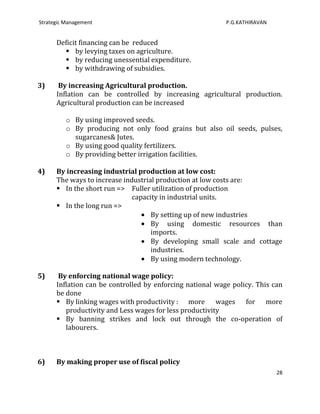 Strategic Management                                       P.G.KATHIRAVAN


      Deficit financing can be reduced
         by levying taxes on agriculture.
         by reducing unessential expenditure.
         by withdrawing of subsidies.

3)     By increasing Agricultural production.
      Inflation can be controlled by increasing agricultural production.
      Agricultural production can be increased

          o By using improved seeds.
          o By producing not only food grains but also oil seeds, pulses,
            sugarcanes& Jutes.
          o By using good quality fertilizers.
          o By providing better irrigation facilities.

4)    By increasing industrial production at low cost:
      The ways to increase industrial production at low costs are:
       In the short run => Fuller utilization of production
                              capacity in industrial units.
       In the long run =>
                                    By setting up of new industries
                                    By using domestic resources than
                                    imports.
                                    By developing small scale and cottage
                                    industries.
                                    By using modern technology.

5)     By enforcing national wage policy:
      Inflation can be controlled by enforcing national wage policy. This can
      be done
       By linking wages with productivity : more wages for more
         productivity and Less wages for less productivity
       By banning strikes and lock out through the co-operation of
         labourers.



6)    By making proper use of fiscal policy
                                                                            28
 