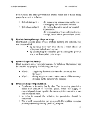 Strategic Management                                        P.G.KATHIRAVAN




      Both Central and State governments should make use of fiscal policy
      properly to control inflation.

           Role of state govt :    -By introducing unnecessary public exp.
                                    - By tapping new sources of revenue.
           Role of central govt    -By cutting down the non departmental
                                    Expenditure.
                                    -By encouraging savings and investments
                                    Savings, investments, productions, prices.

7)    By distributing through fair price shops.
      Hoarding of essential goods creates artificial demand and inflation. This
      can be controlled
                   By opening more fair price shops ( ration shops) at
                     village and in backward regions
                   By distributing the essential goods among the poor at
                     low price through fair price shops.


8)    By checking black money.
      Black money is one of the major reasons for inflation. Black money can
      be checked by applying the following two ways:

           Way1 :       Suggesting demonetization of the currency ( like
                         Germany)
           Way 2:       Giving long term bonds to the amount of black money
                         declared by the persons who possess.

9)    By controlling over population.
         Population is incasing day by day. The increasing population
           needs hue amount of essential goods. When the supply of
           essential goods is not equal to the demand, it increases the prices
           and creates inflation.
         In order to control the inflation, the population should be
           controlled.
         The growth in population can be controlled by making extensive
           publicity of family planning (welfare) program.
                                                                             29
 