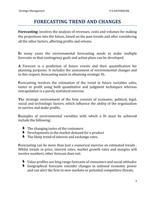 Strategic Management                                        P.G.KATHIRAVAN



           FORECASTING TREND AND CHANGES
Forecasting: involves the analysis of revenues, costs and volumes for making
the projections into the future, based on the past trends and after considering
all the other factors, affecting profits and retums.


In many cases the environmental forecasting needs to make multiple
forecasts so that contingency goals and action plans can be developed.

A Forecast is a prediction of future events and their quantification for
planning purposes. It includes the assessment of environmental changes and
in this respect, forecasting assist in obtaining strategic fit.

Forecasting involves the estimation of the trend in future variables sales,
tastes or profit using both quantitative and judgment techniques whereas
extrapolation is a purely statistical exercise.

The strategic environment of the firm consists of economic, political, legal,
social and technologic factors, which influence the ability of the organization
to survive and make profits.

Examples of environmental variables with which a fit must be achieved
include the following:

      The changing tastes of the customers
      Developments in the market demand for a product
      The likely trend of interest and exchange rates.

Forecasting can be more than Just a numerical exercise on estimated trends .
Whilst trends in price, interest rates, market growth rates and margins will
involve numbers, other forecast does not:

      Value profiles are long range forecasts of consumers and social attitudes
      Geographical forecasts consider changes in national economic power
      and can alert the firm to new markets or potential competitive threats.

                                                                              3
 