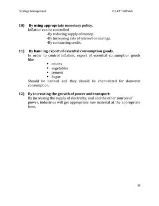 Strategic Management                                             P.G.KATHIRAVAN




10)    By using appropriate monetary policy.
      Inflation can be controlled
                   -By reducing supply of money.
                   -By increasing rate of interest on savings.
                   -By contracting credit.

11)    By banning export of essential consumption goods.
      In order to control inflation, export of essential consumption goods
      like
                  onions
                  vegetables
                  cement
                  Sugar.
      Should be banned and they should be channelized for domestic
      consumption.

12) By increasing the growth of power and transport:
    By increasing the supply of electricity, coal and the other sources of
    power, industries will get appropriate raw material at the appropriate
    time.




                                                                                  30
 