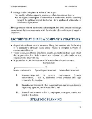 Strategic Management                                        P.G.KATHIRAVAN


A strategy can be thought of in either of two ways:
     as a pattern that emerges in a sequence of decisions over time, or
     as an organizational plan of action that is intended to move a company
       toward the achievement of its shorter - term goals and, ultimately, its
       fundamental purposes.

Strategy should be both deliberate and emergent, and firms should both adapt
to and enact their environments, with the situation determining which option
to choose.


FACTORS THAT SHAPE A COMPANY'S STRATEGIES
   Organizations do not exist in a vacuum. Many factors enter into the forming
   of a company's strategy. Each exists within a complex network of
   environmental forces.
   These forces, conditions, situations, events, and relationships over which
   the organization has little control are referred to collectively as the
   organization's environment.
   In general terms, environment can be broken down into three areas:
                                     Environment


   Macro environment       Operating environment      Internal environment

      I.     Macroenvironment,       or general  environment       (remote
             environment) - that is, economic, social, political and legal
             systems in the country;

      II.    Operating environment - that is, competitors, markets, customers,
             regulatory agencies, and stakeholders; and

      III.   Internal environment - that is, employees, managers, union, and
             board of directors.

                       STRATEGIC PLANNING

                                                                             32
 