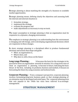 Strategic Management                                          P.G.KATHIRAVAN


Strategic planning is about matching the strengths of a business to available
market opportunities.

Strategic planning means, defining clearly the objectives and assessing both
the internal and external situation to
      formulate strategy,
      implement the strategy,
      evaluate the progress and
      make adjustments as necessary to stay on track.

The major assumption in strategic planning is that an organization must be
responsive to a dynamic, changing environment.

The emphasis in strategic planning is on understanding how the environment
is changing and will change, and in developing organizational decisions which
are responsive to these changes.

In short, strategic planning is a disciplined effort to produce fundamental
decisions and actions that shape and guide
    What an organization is,
    What it does, and
    Why does it, with a focus on the future

Long range Planning :               It becomes the basis for the strategies to be
pursued to drive an organization towards its mission. It is a long-term view of
what an organization is planning to become in future, indicating the basic
thrust of the firm, including its products, business and markets. It focuses on
forecasting the future by using economic and technical tools.

Corporate Planning : From a company’s perspective, corporate planning
involves formulating long term business goals so that strategic planning of
an enterprise may be developed and acted upon. The corporate planning term
that was popular in the 1960s has since been referred to as strategic
management.

                       STRATEGIC MANAGEMENT
                                                                               33
 