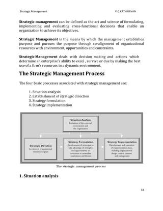 Strategic Management                                         P.G.KATHIRAVAN


Strategic management can be defined as the art and science of formulating,
implementing and evaluating cross-functional decisions that enable an
organization to achieve its objectives.

Strategic Management is the means by which the management establishes
purpose and pursues the purpose through co-alignment of organizational
resources with environment, opportunities and constraints.

Strategic Management deals with decision making and actions which
determine an enterprise’s ability to excel , survive or due by making the best
use of a firm’s resources in a dynamic environment.

The Strategic Management Process
The four basic processes associated with strategic management are:

      1. Situation analysis
      2. Establishment of strategic direction
      3. Strategy formulation
      4. Strategy implementation




1. Situation analysis


                                                                                 34
 