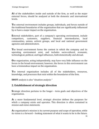 Strategic Management                                          P.G.KATHIRAVAN


All of the stakeholders inside and outside of the firm, as well as the major
external forces, should be analyzed at both the domestic and international
levels.

The external environment includes groups, individuals, and forces outside of
the traditional boundaries of the organization that are significantly influenced
by or have a major impact on the organization.

External stakeholders, part of a company’s operating environment, include
competitors, customers, suppliers, financial intermediaries, local
communities, unions, activist groups, and local and national government
agencies and administrators.

The broad environment forms the context in which the company and its
operating environment exist, and includes socio-cultural, economic,
technological, political, and legal influences, both domestically and abroad.

One organization, acting independently, may have very little influence on the
forces in the broad environment; however, the forces in this environment can
have a tremendous impact on the organization.

The internal organization includes all of the stakeholders, resources,
knowledge, and processes that exist within the boundaries of the firm.

SWOT analysis is also “situation analysis “

2. Establishment of strategic direction

Strategic direction pertains to the longer - term goals and objectives of the
organization.

At a more fundamental level, strategic direction defines the purposes for
which a company exists and operates. This direction is often contained in
mission and vision statements.

An organization’s mission is its current purpose and scope of operation, while
its vision is a forward – looking statement of what it wants to be in the future.
                                                                               35
 