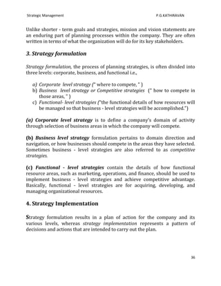 Strategic Management                                          P.G.KATHIRAVAN


Unlike shorter - term goals and strategies, mission and vision statements are
an enduring part of planning processes within the company. They are often
written in terms of what the organization will do for its key stakeholders.

3. Strategy formulation

Strategy formulation, the process of planning strategies, is often divided into
three levels: corporate, business, and functional i.e.,

   a) Corporate level strategy (“ where to compete, ” )
   b) Business level strategy or Competitive strategies (“ how to compete in
      those areas, ” )
   c) Functional- level strategies (“the functional details of how resources will
      be managed so that business - level strategies will be accomplished.”)

(a) Corporate level strategy is to define a company’s domain of activity
through selection of business areas in which the company will compete.

(b) Business level strategy formulation pertains to domain direction and
navigation, or how businesses should compete in the areas they have selected.
Sometimes business - level strategies are also referred to as competitive
strategies.

(c) Functional - level strategies contain the details of how functional
resource areas, such as marketing, operations, and finance, should be used to
implement business - level strategies and achieve competitive advantage.
Basically, functional - level strategies are for acquiring, developing, and
managing organizational resources.

4. Strategy Implementation

Strategy formulation results in a plan of action for the company and its
various levels, whereas strategy implementation represents a pattern of
decisions and actions that are intended to carry out the plan.




                                                                               36
 