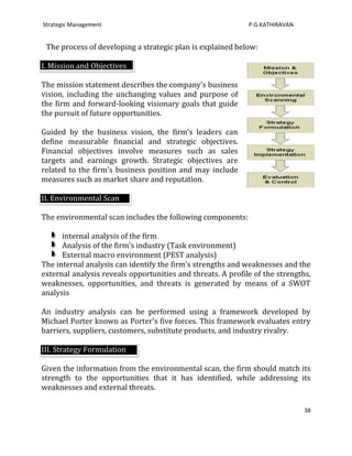 Strategic Management                                         P.G.KATHIRAVAN


TThe process of developing a strategic plan is explained below:

I. Mission and Objectives

The mission statement describes the company's business
vision, including the unchanging values and purpose of
the firm and forward-looking visionary goals that guide
the pursuit of future opportunities.

Guided by the business vision, the firm's leaders can
define measurable financial and strategic objectives.
Financial objectives involve measures such as sales
targets and earnings growth. Strategic objectives are
related to the firm's business position and may include
measures such as market share and reputation.

II. Environmental Scan

The environmental scan includes the following components:

      internal analysis of the firm
      Analysis of the firm's industry (Task environment)
      External macro environment (PEST analysis)
The internal analysis can identify the firm's strengths and weaknesses and the
external analysis reveals opportunities and threats. A profile of the strengths,
weaknesses, opportunities, and threats is generated by means of a SWOT
analysis

An industry analysis can be performed using a framework developed by
Michael Porter known as Porter's five forces. This framework evaluates entry
barriers, suppliers, customers, substitute products, and industry rivalry.

III. Strategy Formulation

Given the information from the environmental scan, the firm should match its
strength to the opportunities that it has identified, while addressing its
weaknesses and external threats.

                                                                              38
 
