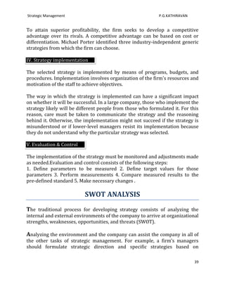Strategic Management                                        P.G.KATHIRAVAN


To attain superior profitability, the firm seeks to develop a competitive
advantage over its rivals. A competitive advantage can be based on cost or
differentiation. Michael Porter identified three industry-independent generic
strategies from which the firm can choose.

IV. Strategy implementation

The selected strategy is implemented by means of programs, budgets, and
procedures. Implementation involves organization of the firm's resources and
motivation of the staff to achieve objectives.

The way in which the strategy is implemented can have a significant impact
on whether it will be successful. In a large company, those who implement the
strategy likely will be different people from those who formulated it. For this
reason, care must be taken to communicate the strategy and the reasoning
behind it. Otherwise, the implementation might not succeed if the strategy is
misunderstood or if lower-level managers resist its implementation because
they do not understand why the particular strategy was selected.

V. Evaluation & Control

The implementation of the strategy must be monitored and adjustments made
as needed.Evaluation and control consists of the following steps:
1. Define parameters to be measured 2. Define target values for those
parameters 3. Perform measurements 4. Compare measured results to the
pre-defined standard 5. Make necessary changes .

                          SWOT ANALYSIS
The traditional process for developing strategy consists of analyzing the
internal and external environments of the company to arrive at organizational
strengths, weaknesses, opportunities, and threats (SWOT).

Analyzing the environment and the company can assist the company in all of
the other tasks of strategic management. For example, a firm’s managers
should formulate strategic direction and specific strategies based on

                                                                             39
 