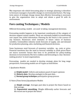 Strategic Management                                         P.G.KATHIRAVAN


The important role which forecasting plays in strategic planning is therefore
to forewarn managers of possible changes in environmental factors. The long-
term nature of strategic change means that effective forecasting is necessary
to give the organization time to adopt and obtain a good fit with its
environment.

Fore casting Techniques / Models
Different forecasting models are used in taking management decisions.

Forecasting models happens to be important constituents of the category of
decision support system models. These are extremely helpful in transforming
user inputs into useful information. Planning for the future is the essence of
any business. Businesses need estimates of future values of business
variables. Commodities industry needs forecasts of supply, sale and demand
for production planning, sales. marketing and financial decisions.

Some businesses need forecasts of monetary variables eg., costs or price.
Financial insertions face the need to forecast volatility in stock prices.There
are macro economic factors that have to be predicted for policy-making
decisions in Governments.The list is endless and forecasting is a key 'decision-
making practice' in most organizations.

Forecasting models are needed to develop strategic plans for long range
perspectives. Forecasting models are of 4 types as lised below:

I. Qualitative Models

      a). Delphi model- Collects and analyses panel of expert opinions
      b). Historic data- Develop analogies to the past data. .
      c). Normal group technique-participative group process

II. Naive (Time Series) Quantitative Models

      a). Simple average- Averages past data to project the future based on
      that average.
      b). Exponential smoothing- Weighs differently earlier forecasts and
      the recent one to project the future.
                                                                               4
 