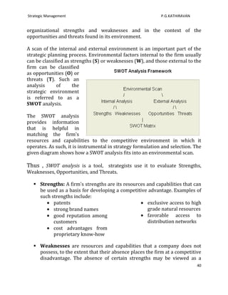Strategic Management                                         P.G.KATHIRAVAN


organizational strengths and weaknesses and in the context of the
opportunities and threats found in its environment.

A scan of the internal and external environment is an important part of the
strategic planning process. Environmental factors internal to the firm usually
can be classified as strengths (S) or weaknesses (W), and those external to the
firm can be classified
as opportunities (O) or
threats (T). Such an
analysis      of      the
strategic environment
is referred to as a
SWOT analysis.

The SWOT analysis
provides information
that is helpful in
matching the firm's
resources and capabilities to the competitive environment in which it
operates. As such, it is instrumental in strategy formulation and selection. The
given diagram shows how a SWOT analysis fits into an environmental scan.

Thus , SWOT analysis is a tool, strategists use it to evaluate Strengths,
Weaknesses, Opportunities, and Threats.

    Strengths: A firm's strengths are its resources and capabilities that can
     be used as a basis for developing a competitive advantage. Examples of
     such strengths include:
           patents                                   exclusive access to high
           strong brand names                        grade natural resources
           good reputation among                     favorable access to
           customers                                 distribution networks
           cost advantages from
           proprietary know-how

    Weaknesses are resources and capabilities that a company does not
     possess, to the extent that their absence places the firm at a competitive
     disadvantage. The absence of certain strengths may be viewed as a
                                                                              40
 