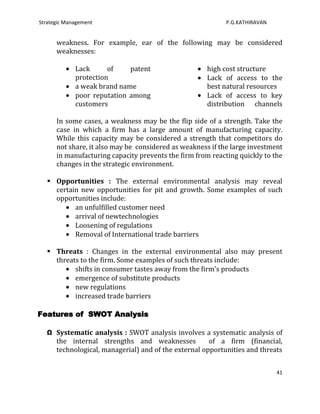 Strategic Management                                        P.G.KATHIRAVAN


      weakness. For example, ear of the following may be considered
      weaknesses:

             Lack      of    patent                  high cost structure
             protection                              Lack of access to the
             a weak brand name                       best natural resources
             poor reputation among                   Lack of access to key
             customers                               distribution channels

      In some cases, a weakness may be the flip side of a strength. Take the
      case in which a firm has a large amount of manufacturing capacity.
      While this capacity may be considered a strength that competitors do
      not share, it also may be considered as weakness if the large investment
      in manufacturing capacity prevents the firm from reacting quickly to the
      changes in the strategic environment.

    Opportunities : The external environmental analysis may reveal
     certain new opportunities for pit and growth. Some examples of such
     opportunities include:
           an unfulfilled customer need
           arrival of newtechnologies
           Loosening of regulations
           Removal of International trade barriers

    Threats : Changes in the external environmental also may present
     threats to the firm. Some examples of such threats include:
           shifts in consumer tastes away from the firm's products
           emergence of substitute products
           new regulations
           increased trade barriers

Features of SWOT Analysis

   Ω Systematic analysis : SWOT analysis involves a systematic analysis of
     the internal strengths and weaknesses            of a firm (financial,
     technological, managerial) and of the external opportunities and threats


                                                                             41
 