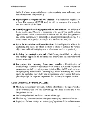 Strategic Management                                       P.G.KATHIRAVAN


      in the firm's environment (changes in the markets, laws, technology and
      the actions of the competitors.)

   Ω Exposing the strengths and weaknesses : It is an internal appraisal of
     a firm. The purpose of SWOT analysis will be to expose the strengths
     and weaknesses of the firm.

   Ω Identifying profit-making opportunities and threats : An analysis of
     Opportunities and Threats is concerned with identifying profit-making
     opportunities in the business environment and for identifying threats-
     eg., falling demand, new competition, government legislation etc., It is
     thus an external appraisal, strengths and weaknesses analysis.

   Ω Basis for evaluation and identification: This will provide a basis for
     evaluating the extent to which the firm is likely to achieve its various
     objectives and for identifying new products and market opportunity.

   Ω Defining the strategic approach : SWOT Analysis will help in defining
     the strategic approach to be formulated that will fit in admirably with
     the environment.

   Ω Preventing the company from poor results : Identification of
     shortcomings in skills or resources could lead to a planned acquisition
     programme or staff recruitment and training. Thus SWOT analysis helps
     in highlighting areas within the company, which are strong and which
     might be exploited more fully and weaknesses, where some defensive
     planning might be required to prevent the company from poor results .


MAJOR OUTCOMES OF SWOT ANALYSIS:
   Ω Matching the company strengths to take advantage of the opportunities
     in the market place like say, converting a fast food stands into a full-
     fledged restaurant.
   Ω Converting threat or weakness into an advantage.
   Ω Eliminating the weaknesses that expose a company to external threats.
   Ω Exposure of shortcomings in the company's present skills and resources

                                                                            42
 