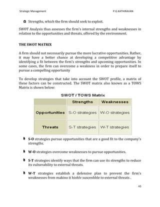 Strategic Management                                         P.G.KATHIRAVAN


   Ω Strengths, which the firm should seek to exploit.

SWOT Analysis thus assesses the firm's internal strengths and weaknesses in
relation to the opportunities and threats, offered by the environment.


THE SWOT MATRIX

A firm should not necessarily pursue the more lucrative opportunities. Rather,
it may have a better chance at developing a competitive advantage by
identifying a fit between the firm's strengths and upcoming opportunities. In
some cases, the firm can overcome a weakness in order to prepare itself to
pursue a compelling opportunity

To develop strategies that take into account the SWOT profile, a matrix of
these factors can be constructed. The SWOT matrix also known as a TOWS
Matrix is shown below:




      S-O strategies pursue opportunities that are a good fit to the company's
      strengths.

      W-O strategies overcome weaknesses to pursue opportunities.

      S-T strategies identify ways that the firm can use its strengths to reduce
      its vulnerability to external threats.

      W-T strategies establish a defensive plan to prevent the firm's
      weaknesses from makino it hiohlv suscenhble to external threats .

                                                                              43
 