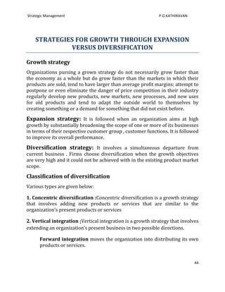 Strategic Management                                         P.G.KATHIRAVAN




    STRATEGIES FOR GROWTH THROUGH EXPANSION
             VERSUS DIVERSIFICATION

Growth strategy
Organizations pursing a grown strategy do not necessarily grow faster than
the economy as a whole but do grow faster than the markets in which their
products are sold; tend to have larger than average profit margins; attempt to
postpone or even eliminate the danger of price competition in their industry
regularly develop new products, new markets, new processes, and new uses
for old products and tend to adapt the outside world to themselves by
creating something or a demand for something that did not exist before.

Expansion strategy: It is followed when an organization aims at high
growth by substantially broadening the scope of one or more of its businesses
in terms of their respective customer group , customer functions. It is followed
to improve its overall performance.

Diversification strategy: It involves a simultaneous departure from
current business . Firms choose diversification when the growth objectives
are very high and it could not be achieved with in the existing product market
scope.

Classification of diversification
Various types are given below:

1. Concentric diversification :Concentric diversification is a growth strategy
that involves adding new products or services that are similar to the
organization’s present products or services

2. Vertical integration :Vertical integration is a growth strategy that involves
extending an organization’s present business in two possible directions.

      Forward integration moves the organization into distributing its own
      products or services.


                                                                              44
 