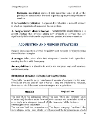 Strategic Management                                        P.G.KATHIRAVAN


      Backward integration moves it into supplying some or all of the
      products or services that are used in producing its present products or
      services.

3. Horizontal diversification : Horizontal diversification is a growth strategy
in which an organization buys one of its competitors.

4. Conglomerate diversification : Conglomerate diversification is a
growth strategy that involves adding new products or services that are
significantly different from the organization’s present products or services.


        ACQUISITION AND MERGER STRATEGIES
Mergers and acquisition are two frequently used methods for implementing
diversification strategies.

A merger takes place when two companies combine their operations,
creating, in effect, a third company.

An acquisition is a situation in which one company buys, and, controls,
another company.


DIFFERENCE BETWEEN MERGERS AND ACQUISITIONS
Though the two words mergers and acquisitions are often spoken in the same
breath and are also used in such a way as if they are synonymous, however,
there are certain differences between mergers and acquisitions.

                MERGER                              ACQUISITION

The case when two companies (often      The case when one company takes
of same size) decide to move forward    over another and establishes itself as
as a single new company instead of      the new owner of the business.
operating business separately.
The stocks of both the companies are    The buyer company “swallows” the
surrendered, while new stocks are       business of the target company, which
                                                                             45
 