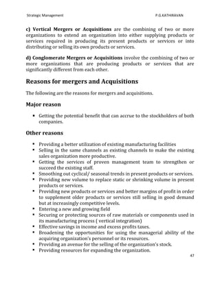 Strategic Management                                          P.G.KATHIRAVAN


c) Vertical Mergers or Acquisitions are the combining of two or more
organizations to extend an organization into either supplying products or
services required in producing its present products or services or into
distributing or selling its own products or services.

d) Conglomerate Mergers or Acquisitions involve the combining of two or
more organizations that are producing products or services that are
significantly different from each other.

Reasons for mergers and Acquisitions
The following are the reasons for mergers and acquisitions.

Major reason

    Getting the potential benefit that can accrue to the stockholders of both
      companies.

Other reasons
    Providing a better utilization of existing manufacturing facilities
    Selling in the same channels as existing channels to make the existing
     sales organization more productive.
    Getting the services of proven management team to strengthen or
     succeed the existing staff.
    Smoothing out cyclical/ seasonal trends in present products or services.
    Providing new volume to replace static or shrinking volume in present
     products or services.
    Providing new products or services and better margins of profit in order
     to supplement older products or services still selling in good demand
     but at increasingly competitive levels.
    Entering a new and growing field
    Securing or protecting sources of raw materials or components used in
     its manufacturing process ( vertical integration)
    Effective savings in income and excess profits taxes.
    Broadening the opportunities for using the managerial ability of the
     acquiring organization’s personnel or its resources.
    Providing an avenue for the selling of the organization’s stock.
    Providing resources for expanding the organization.
                                                                               47
 