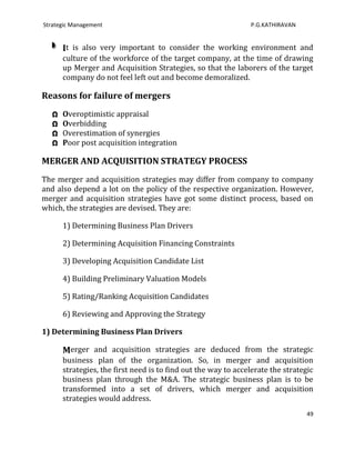 Strategic Management                                            P.G.KATHIRAVAN


       It is also very important to consider the working environment and
       culture of the workforce of the target company, at the time of drawing
       up Merger and Acquisition Strategies, so that the laborers of the target
       company do not feel left out and become demoralized.

Reasons for failure of mergers
   Ω   Overoptimistic appraisal
   Ω   Overbidding
   Ω   Overestimation of synergies
   Ω   Poor post acquisition integration

MERGER AND ACQUISITION STRATEGY PROCESS
The merger and acquisition strategies may differ from company to company
and also depend a lot on the policy of the respective organization. However,
merger and acquisition strategies have got some distinct process, based on
which, the strategies are devised. They are:

       1) Determining Business Plan Drivers

       2) Determining Acquisition Financing Constraints

       3) Developing Acquisition Candidate List

       4) Building Preliminary Valuation Models

       5) Rating/Ranking Acquisition Candidates

       6) Reviewing and Approving the Strategy

1) Determining Business Plan Drivers

       Merger and acquisition strategies are deduced from the strategic
       business plan of the organization. So, in merger and acquisition
       strategies, the first need is to find out the way to accelerate the strategic
       business plan through the M&A. The strategic business plan is to be
       transformed into a set of drivers, which merger and acquisition
       strategies would address.
                                                                                  49
 