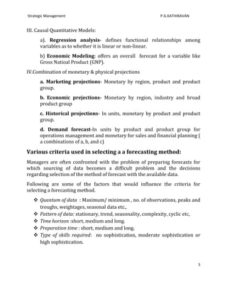 Strategic Management                                       P.G.KATHIRAVAN


III. Causal Quantitative Models:
      a). Regression analysis- defines functional relationships among
      variables as to whether it is linear or non-linear.
      b) Economic Modeling: offers an overall forecast for a variable like
      Gross Natioal Product (GNP).
IV.Combination of monetary & physical projections
      a. Marketing projections- Monetary by region, product and product
      group.
      b. Economic prejections- Monetary by region, industry and broad
      product group
      c. Historical projections- In units, monetary by product and product
      group.
      d. Demand forecast-In units by product and product group for
      operations management and monetary for sales and financial planning (
      a combinations of a, b, and c)

Various criteria used in selecting a a forecasting method:
Managers are often confronted with the problem of preparing forecasts for
which sourcing of data becomes a difficult problem and the decisions
regarding selection of the method of forecast with the available data.
Following are some of the factors that would influence the criteria for
selecting a forecasting method.
    Quantum of data : Maximum/ minimum , no. of observations, peaks and
     troughs, weightages, seasonal data etc.,
    Pattern of data: stationary, trend, seasonality, complexity, cyclic etc,
    Time horizon :short, medium and long.
    Preparation time : short, medium and long.
    Type of skills required: no sophistication, moderate sophistication or
     high sophistication.



                                                                            5
 