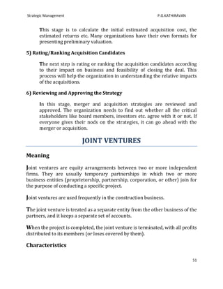 Strategic Management                                         P.G.KATHIRAVAN


      This stage is to calculate the initial estimated acquisition cost, the
      estimated returns etc. Many organizations have their own formats for
      presenting preliminary valuation.

5) Rating/Ranking Acquisition Candidates

      The next step is rating or ranking the acquisition candidates according
      to their impact on business and feasibility of closing the deal. This
      process will help the organization in understanding the relative impacts
      of the acquisitions.

6) Reviewing and Approving the Strategy

      In this stage, merger and acquisition strategies are reviewed and
      approved. The organization needs to find out whether all the critical
      stakeholders like board members, investors etc. agree with it or not. If
      everyone gives their nods on the strategies, it can go ahead with the
      merger or acquisition.

                          JOINT VENTURES
Meaning

Joint ventures are equity arrangements between two or more independent
firms. They are usually temporary partnerships in which two or more
business entities (proprietorship, partnership, corporation, or other) join for
the purpose of conducting a specific project.

Joint ventures are used frequently in the construction business.

The joint venture is treated as a separate entity from the other business of the
partners, and it keeps a separate set of accounts.

When the project is completed, the joint venture is terminated, with all profits
distributed to its members (or loses covered by them).

Characteristics

                                                                              51
 
