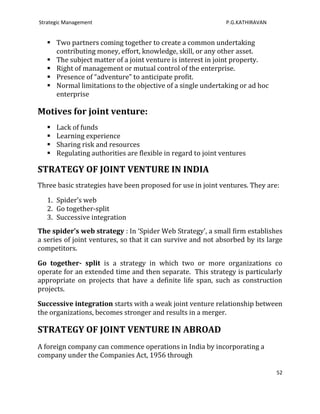 Strategic Management                                           P.G.KATHIRAVAN


    Two partners coming together to create a common undertaking
     contributing money, effort, knowledge, skill, or any other asset.
    The subject matter of a joint venture is interest in joint property.
    Right of management or mutual control of the enterprise.
    Presence of “adventure” to anticipate profit.
    Normal limitations to the objective of a single undertaking or ad hoc
     enterprise

Motives for joint venture:
      Lack of funds
      Learning experience
      Sharing risk and resources
      Regulating authorities are flexible in regard to joint ventures

STRATEGY OF JOINT VENTURE IN INDIA
Three basic strategies have been proposed for use in joint ventures. They are:

   1. Spider’s web
   2. Go together-split
   3. Successive integration
The spider’s web strategy : In ‘Spider Web Strategy', a small firm establishes
a series of joint ventures, so that it can survive and not absorbed by its large
competitors.

Go together- split is a strategy in which two or more organizations co
operate for an extended time and then separate. This strategy is particularly
appropriate on projects that have a definite life span, such as construction
projects.

Successive integration starts with a weak joint venture relationship between
the organizations, becomes stronger and results in a merger.

STRATEGY OF JOINT VENTURE IN ABROAD
A foreign company can commence operations in India by incorporating a
company under the Companies Act, 1956 through

                                                                                52
 