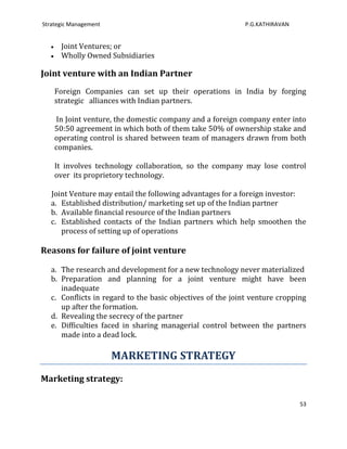 Strategic Management                                        P.G.KATHIRAVAN


      Joint Ventures; or
      Wholly Owned Subsidiaries

Joint venture with an Indian Partner
    Foreign Companies can set up their operations in India by forging
    strategic alliances with Indian partners.

    In Joint venture, the domestic company and a foreign company enter into
    50:50 agreement in which both of them take 50% of ownership stake and
    operating control is shared between team of managers drawn from both
    companies.

    It involves technology collaboration, so the company may lose control
    over its proprietory technology.

   Joint Venture may entail the following advantages for a foreign investor:
   a. Established distribution/ marketing set up of the Indian partner
   b. Available financial resource of the Indian partners
   c. Established contacts of the Indian partners which help smoothen the
      process of setting up of operations

Reasons for failure of joint venture

   a. The research and development for a new technology never materialized
   b. Preparation and planning for a joint venture might have been
      inadequate
   c. Conflicts in regard to the basic objectives of the joint venture cropping
      up after the formation.
   d. Revealing the secrecy of the partner
   e. Difficulties faced in sharing managerial control between the partners
      made into a dead lock.

                       MARKETING STRATEGY
Marketing strategy:

                                                                             53
 