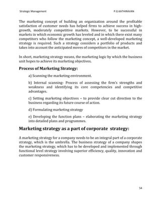 Strategic Management                                         P.G.KATHIRAVAN


The marketing concept of building an organization around the profitable
satisfaction of customer needs has helped firms to achieve success in high-
growth, moderately competitive markets. However, to be successful in
markets in which economic growth has leveled and in which there exist many
competitors who follow the marketing concept, a well-developed marketing
strategy is required. Such a strategy considers a portfolio of products and
takes into account the anticipated moves of competitors in the market.

In short, marketing strategy means, the marketing logic by which the business
unit hopes to achieve its marketing objectives.

Process of Marketing Strategy:
      a) Scanning the marketing environment.
      b) Internal scanning- Process of assessing the firm’s strengths and
      weakness and identifying its core competencies and competitive
      advantages.
      c) Setting marketing objectives – to provide clear cut direction to the
      business regarding its future course of action.
      d) Formulating marketing strategy
      e) Developing the function plans – elaborating the marketing strategy
      into detailed plans and programmes.

Marketing strategy as a part of corporate strategy:
A marketing strategy for a company needs to be an integral part of a corporate
strategy, which is the umbrella. The business strategy of a company shapes
the marketing strategy, which has to be developed and implemented through
functional level strategy involving superior efficiency, quality, innovation and
customer responsiveness.




                                                                              54
 