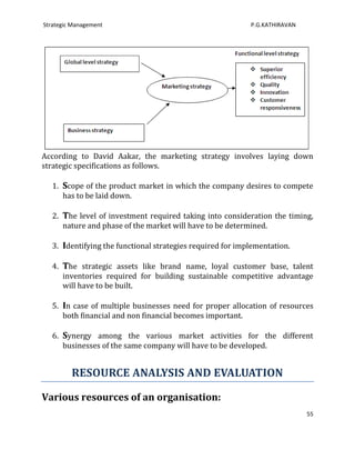 Strategic Management                                        P.G.KATHIRAVAN




According to David Aakar, the marketing strategy involves laying down
strategic specifications as follows.

   1. Scope of the product market in which the company desires to compete
      has to be laid down.

   2. The level of investment required taking into consideration the timing,
      nature and phase of the market will have to be determined.

   3. Identifying the functional strategies required for implementation.

   4. The strategic assets like brand name, loyal customer base, talent
      inventories required for building sustainable competitive advantage
      will have to be built.

   5. In case of multiple businesses need for proper allocation of resources
      both financial and non financial becomes important.

   6. Synergy among the various market activities for the different
      businesses of the same company will have to be developed.


         RESOURCE ANALYSIS AND EVALUATION

Various resources of an organisation:
                                                                             55
 