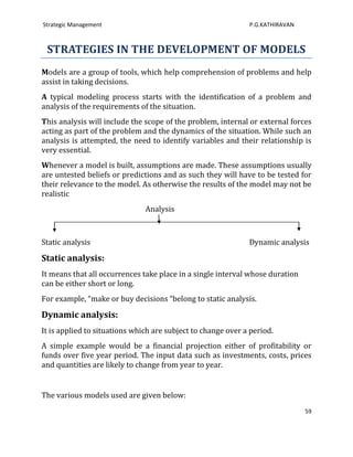 Strategic Management                                          P.G.KATHIRAVAN



 STRATEGIES IN THE DEVELOPMENT OF MODELS
Models are a group of tools, which help comprehension of problems and help
assist in taking decisions.
A typical modeling process starts with the identification of a problem and
analysis of the requirements of the situation.
This analysis will include the scope of the problem, internal or external forces
acting as part of the problem and the dynamics of the situation. While such an
analysis is attempted, the need to identify variables and their relationship is
very essential.
Whenever a model is built, assumptions are made. These assumptions usually
are untested beliefs or predictions and as such they will have to be tested for
their relevance to the model. As otherwise the results of the model may not be
realistic
                               Analysis



Static analysis                                               Dynamic analysis

Static analysis:
It means that all occurrences take place in a single interval whose duration
can be either short or long.
For example, “make or buy decisions “belong to static analysis.

Dynamic analysis:
It is applied to situations which are subject to change over a period.
A simple example would be a financial projection either of profitability or
funds over five year period. The input data such as investments, costs, prices
and quantities are likely to change from year to year.


The various models used are given below:
                                                                               59
 
