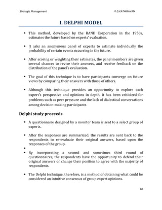 Strategic Management                                       P.G.KATHIRAVAN



                         I. DELPHI MODEL
    This method, developed by the RAND Corporation in the 1950s,
     estimates the future based on experts’ evaluation.

    It asks an anonymous panel of experts to estimate individually the
     probability of certain events occurring in the future.

    After scoring or weighting their estimates, the panel members are given
     several chances to revise their answers, and receive feedback on the
     distribution of the panel’s evaluation.

    The goal of this technique is to have participants converge on future
     views by comparing their answers with those of others.

    Although this technique provides an opportunity to explore each
     expert’s perspective and opinions in depth, it has been criticized for
     problems such as peer pressure and the lack of dialectical conversations
     among decision-making participants

Delphi study proceeds
    A questionnaire designed by a monitor team is sent to a select group of
     experts.

    After the responses are summarized, the results are sent back to the
     respondents to re-evaluate their original answers, based upon the
     responses of the group.
   
    By incorporating a second and sometimes third round of
     questionnaires, the respondents have the opportunity to defend their
     original answers or change their position to agree with the majority of
     respondents.

    The Delphi technique, therefore, is a method of obtaining what could be
     considered an intuitive consensus of group expert opinions.

                                                                            60
 