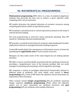 Strategic Management                                           P.G.KATHIRAVAN



            III. MATHEMATICAL PROGRAMMING
Mathematical programming (MP) refers to a class of analytical (algebraic)
methods that prescribe the best way to achieve a given objective while
complying with a set of constraints.

MP models determine the optimal allocation of economic resources among
competing alternatives within an operational system.

MP constitutes a pivotal(crucial or central importance) element in the study of
rational decision making.

The term programming as used here means systematic planning. Thus MP
stands for “planning a decision mathematically.”

MP provides a sound theoretical basis for properly understanding the broader
implications inherent to managerial decision making in general.

Certain MP models depict the consequences of alternative courses of action by
quantifying the opportunity costs of scarce system resources.

Managers are thus made aware of the value forgone by not making optimal
decisions.

MP offers a way to avoid the pitfalls associated with the satisficing criterion by
providing a comprehensive view of the decision problem that can assist
managers in attaining and sustaining a solid competitive advantage.

MP comprises a variety of paradigms (theoretical frameworks) tailored to
different kinds of problems. The most widely used variant is linear
programming (LP), a form of MP where the objective and all constraints are
expressed as linear functions.

Other variants include integer programming (IP), for problems requiring
integer solutions; nonlinear programming (NLP), where the objective
and/or one or more constraints are nonlinear functions; and goal
programming (GP), for problems with multiple objectives.

                                                                                62
 