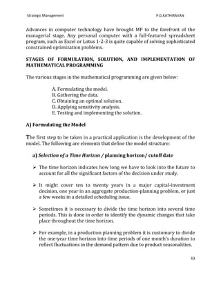 Strategic Management                                        P.G.KATHIRAVAN


Advances in computer technology have brought MP to the forefront of the
managerial stage. Any personal computer with a full-featured spreadsheet
program, such as Excel or Lotus 1-2-3 is quite capable of solving sophisticated
constrained optimization problems.

STAGES OF FORMULATION, SOLUTION, AND IMPLEMENTATION OF
MATHEMATICAL PROGRAMMING

The various stages in the mathematical programming are given below:

             A. Formulating the model.
             B. Gathering the data.
             C. Obtaining an optimal solution.
             D. Applying sensitivity analysis.
             E. Testing and implementing the solution.

A) Formulating the Model

The first step to be taken in a practical application is the development of the
model. The following are elements that define the model structure:

   a) Selection of a Time Horizon / planning horizon/ cutoff date

    The time horizon indicates how long we have to look into the future to
     account for all the significant factors of the decision under study.

    It might cover ten to twenty years in a major capital-investment
     decision, one year in an aggregate production-planning problem, or just
     a few weeks in a detailed scheduling issue.

    Sometimes it is necessary to divide the time horizon into several time
     periods. This is done in order to identify the dynamic changes that take
     place throughout the time horizon.

    For example, in a production planning problem it is customary to divide
     the one-year time horizon into time periods of one month’s duration to
     reflect fluctuations in the demand pattern due to product seasonalities.

                                                                             63
 