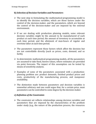 Strategic Management                                     P.G.KATHIRAVAN


   b) Selection of Decision Variables and Parameters

    The next step in formulating the mathematical-programming model is
     to identify the decision variables, which are those factors under the
     control of the decision-maker, and the parameters, which are beyond
     the control of the decision-maker and are imposed by the external
     environment.

    If we are dealing with production planning models, some relevant
     decision variables might be the amount to be manufactured of each
     product at each time period, the amount of inventory to accumulate at
     each time period, and the allotment of man-hours of regular and
     overtime labor at each time period.

    The parameters represent those factors which affect the decision but
     are not controllable directly (such as prices, costs, demand, and so
     forth).

    In deterministic mathematical-programming models, all the parameters
     are assumed to take fixed, known values, where estimates are provided
     via point forecasts. The impact of this assumption can be tested by
     means of sensitivity analysis.

    Examples of some of the parameters associated with a production-
     planning problem are: product demands, finished product prices and
     costs, productivity of the manufacturing process, and manpower
     availability.

    The distinction made between parameters and decision variables is
     somewhat arbitrary and one could argue that, for a certain price, most
     parameters can be controlled to some degree by the decision-maker.

   c) Definition of the Constraints

    The constraint set reflects relationships among decision variables and
     parameters that are imposed by the characteristics of the problem
     under study (e.g., the nature of the production process, the resources

                                                                          64
 