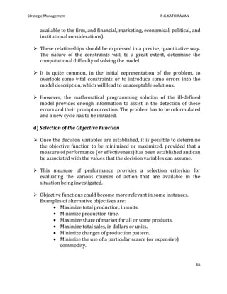 Strategic Management                                          P.G.KATHIRAVAN


      available to the firm, and financial, marketing, economical, political, and
      institutional considerations).

    These relationships should be expressed in a precise, quantitative way.
     The nature of the constraints will, to a great extent, determine the
     computational difficulty of solving the model.

    It is quite common, in the initial representation of the problem, to
     overlook some vital constraints or to introduce some errors into the
     model description, which will lead to unacceptable solutions.

    However, the mathematical programming solution of the ill-defined
     model provides enough information to assist in the detection of these
     errors and their prompt correction. The problem has to be reformulated
     and a new cycle has to be initiated.

   d) Selection of the Objective Function

    Once the decision variables are established, it is possible to determine
     the objective function to be minimized or maximized, provided that a
     measure of performance (or effectiveness) has been established and can
     be associated with the values that the decision variables can assume.

    This measure of performance provides a selection criterion for
     evaluating the various courses of action that are available in the
     situation being investigated.

    Objective functions could become more relevant in some instances.
     Examples of alternative objectives are:
              Maximize total production, in units.
              Minimize production time.
              Maximize share of market for all or some products.
              Maximize total sales, in dollars or units.
              Minimize changes of production pattern.
              Minimize the use of a particular scarce (or expensive)
              commodity.


                                                                               65
 