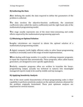 Strategic Management                                          P.G.KATHIRAVAN


B) Gathering the Data

After defining the model, the data required to define the parameters of the
problem is collected.

The data involves the objective-function coefficients, the constraint
coefficients (also called the matrix coefficients) and the right hand side of the
mathematical-programming model.

This stage usually represents one of the most time-consuming and costly
efforts required by the mathematical-programming approach.

C) Obtaining an Optimal Solution

Lengthy calculations are required to obtain the optimal solution of a
mathematical-programming model.

A digital computer (with highly efficient codes to solve linear-programming
models) is invariably used in this stage of model implementation.

When dealing with large models, it is useful, in utilizing computer programs,
to input the required data automatically. These programs, often called matrix
generators, are designed to cover specific applications.

Similarly, computer programs often are written to translate the linear-
programming output, (usually too technical in nature) into meaningful
managerial reports ready to be used by middle and top managers.

D) Applying Sensitivity Analysis

One of the most useful characteristics of linear-programming codes is their
capability to perform sensitivity analysis on the optimal solutions obtained for
the problem originally formulated. These post optimum analyses are
important for several reasons:




                                                                               66
 