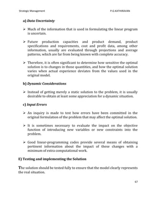Strategic Management                                        P.G.KATHIRAVAN


   a) Data Uncertainty

    Much of the information that is used in formulating the linear program
     is uncertain.

    Future production capacities and product demand, product
     specifications and requirements, cost and profit data, among other
     information, usually are evaluated through projections and average
     patterns, which are far from being known with complete accuracy.

    Therefore, it is often significant to determine how sensitive the optimal
     solution is to changes in those quantities, and how the optimal solution
     varies when actual experience deviates from the values used in the
     original model.

   b) Dynamic Considerations

    Instead of getting merely a static solution to the problem, it is usually
     desirable to obtain at least some appreciation for a dynamic situation.

   c) Input Errors

    An inquiry is made to test how errors have been committed in the
     original formulation of the problem that may affect the optimal solution.

    It is sometimes necessary to evaluate the impact on the objective
     function of introducing new variables or new constraints into the
     problem.

    Good linear-programming codes provide several means of obtaining
     pertinent information about the impact of these changes with a
     minimum of extra computational work.

E) Testing and implementing the Solution

The solution should be tested fully to ensure that the model clearly represents
the real situation.

                                                                             67
 