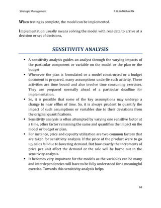 Strategic Management                                        P.G.KATHIRAVAN


When testing is complete, the model can be implemented.

Implementation usually means solving the model with real data to arrive at a
decision or set of decisions.


                       SENSITIVITY ANALYSIS
    A sensitivity analysis guides an analyst through the varying impacts of
     the particular component or variable on the model or the plan or the
     budget
    Whenever the plan is formulated or a model constructed or a budget
     document is prepared, many assumptions underlie such activity. These
     activities are time bound and also involve time consuming exercises.
     They are prepared normally ahead of a particular deadline for
     implementation.
    So, it is possible that some of the key assumptions may undergo a
     change to near efflux of time. So, it is always prudent to quantify the
     impact of such assumptions or variables due to their deviations from
     the original quantifications.
    Sensitivity analysis is often attempted by varying one sensitive factor at
     a time, other factor remaining the same and quantifies the impact on the
     model or budget or plan.
    For instance, price and capacity utilization are two common factors that
     are taken for sensitivity analysis. If the price of the product were to go
     up, sales fall due to lowering demand. But how exactly the increments of
     price per unit affect the demand or the sale will be borne out in the
     sensitivity analysis.
    It becomes very important for the models as the variables can be many
     and interdependencies will have to be fully understood for a meaningful
     exercise. Towards this sensitivity analysis helps.



                                                                             68
 