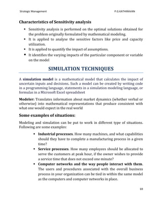 Strategic Management                                         P.G.KATHIRAVAN


Characteristics of Sensitivity analysis
    Sensitivity analysis is performed on the optimal solutions obtained for
     the problem originally formulated by mathematical modeling.
    It is applied to analyse the sensitive factors like price and capacity
     utilization.
    It is applied to quantify the impact of assumptions.
      It identifies the varying impacts of the particular component or variable
       on the model

                       SIMULATION TECHNIQUES
A simulation model is a mathematical model that calculates the impact of
uncertain inputs and decisions. Such a model can be created by writing code
in a programming language, statements in a simulation modeling language, or
formulas in a Microsoft Excel spreadsheet
Modeler: Translates information about market dynamics (whether verbal or
otherwise) into mathematical representations that produce consistent with
what one would expect in the real world

Some examples of situations:
Modeling and simulation can be put to work in different type of situations.
Following are some examples:
           Industrial processes. How many machines, and what capabilities
            should they have to complete a manufacturing process in a given
            time?
           Service processes. How many employees should be allocated to
            serve the customers at peak hour, if the owner wishes to provide
            a service time that does not exceed one minute?
           Computer networks and the way people interact with them.
            The users and procedures associated with the overall business
            process in your organization can be tied in within the same model
            as the computers and computer networks in place.

                                                                              69
 