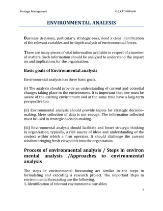 Strategic Management                                         P.G.KATHIRAVAN



                   ENVIRONMENTAL ANALYSIS

   Business decisions, particularly strategic ones, need a clear identification
   of the relevant variables and in-depth analysis of environmental forces.

   There are many pieces of vital information available in respect of a number
   of matters. Such information should be analysed to understand the impact
   on and implications for the organization.

   Basic goals of Environmental analysis

   Environmental analysis has three basic goals.

   (i) The analysis should provide an understanding of current and potential
   changes taking place in the environment. It is important that one must be
   aware of the existing environment and at the same time have a long-term
   perspective too.

   (ii) Environmental analysis should provide inputs for strategic decision-
   making. Mere collection of data is not enough. The information collected
   must be used in strategic decision-making.

   (iii) Environmental analysis should facilitate and foster strategic thinking
   in organization, typically, a rich source of ideas and understanding of the
   context within which a firm operates. It should challenge the current
   wisdom bringing fresh viewpoints into the organization.

   Process of environmental analysis / Steps in environ
   mental analysis /Approaches to environmental
   analysis
   The steps in environmental forecasting are similar to the steps in
   formulating and executing a research project. The important steps in
   environmental forecasting are the following.
   1. Identification of relevant environmental variables
                                                                              7
 