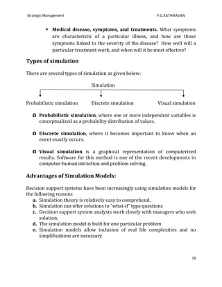 Strategic Management                                      P.G.KATHIRAVAN


           Medical disease, symptoms, and treatments. What symptoms
            are characteristic of a particular illness, and how are those
            symptoms linked to the severity of the disease? How well will a
            particular treatment work, and when will it be most effective?

Types of simulation

There are several types of simulation as given below:

                              Simulation


Probabilistic simulation      Discrete simulation         Visual simulation

   Ω Probabilistic simulation, where one or more independent variables is
     conceptualized as a probability distribution of values.

   Ω Discrete simulation, where it becomes important to know when an
     event exactly occurs.

   Ω Visual simulation is a graphical representation of computerized
     results. Software for this method is one of the recent developments in
     computer-human intraction and problem solving.

Advantages of Simulation Models:

Decision support systems have been increasingly using simulation models for
the following reasons
   a. Simulation theory is relatively easy to comprehend.
   b. Simulation can offer solutions to “what-if” type questions
   c. Decision support system analysts work closely with managers who seek
       solution.
   d. The simulation model is built for one particular problem
   e. Simulation models allow inclusion of real life complexities and no
       simplifications are necessary



                                                                           70
 
