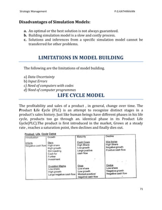 Strategic Management                                          P.G.KATHIRAVAN


Disadvantages of Simulation Models:

   a. An optimal or the best solution is not always guaranteed.
   b. Building simulation model is a slow and costly process.
   c. Solutions and inferences from a specific simulation model cannot be
      transferred for other problems.


             LIMITATIONS IN MODEL BUILDING
   The following are the limitations of model building.

   a) Data Uncertainty
   b) Input Errors
   c) Need of computers with codes
   d) Need of computer programmes
                         LIFE CYCLE MODEL
The profitability and sales of a product , in general, change over time. The
Product Life Cycle (PLC) is an attempt to recognize distinct stages in a
product's sales history. Just like human beings have different phases in his life
cycle, products too go through an. identical phase in its Product Life
Gycle(PLC).The product is first introduced in the market, Grows at a steady
rate , reaches a saturation point, then declines and finally dies out.




                                                                               71
 