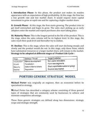 Strategic Management                                           P.G.KATHIRAVAN


I. Introduction Phase: In this phase, the product just makes its maiden
appearance with an expectation of high profitability. At this stage, the firm has
a low growth rate and low market share. It would require more capital
investment to grow at rapid rate and for capturing a higher market share.

II. Growth Phase: At this stage, the firm starts growing. The product tries to
get itself entrenched and begin to grow. The sales start picking up as early
adopters enter the market and repeat purchases also start taking place.

III. Maturity Phase: This is the longest period in the life of the product. This is
the stage, when the sales volume will be its highest level. In this stage, the
sales reach their peak level and thereafter try to stabize.

IV. Decline: This is the stage, where the sales will start declining steeply and
slowly and the product would die out. In this stage, only those firms, which
have substantial resources or a larger market share, will remain in the market.
Strategy to be adopted at different stages of Product Life Cycle :




         PORTERS GENERIC STRATEGIC MODEL
Michael Porter was originally an engineer, then an economist before he
specialized in strategy.

Michael Porter has described a category scheme consisting of three general
types of strategies that are commonly used by businesses to achieve and
maintain competitive advantage.

These three generic strategies are defined along two dimensions: strategic
scope and strategic strength.


                                                                                 72
 