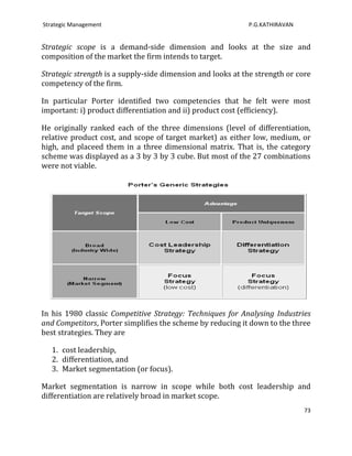 Strategic Management                                        P.G.KATHIRAVAN


Strategic scope is a demand-side dimension and looks at the size and
composition of the market the firm intends to target.

Strategic strength is a supply-side dimension and looks at the strength or core
competency of the firm.

In particular Porter identified two competencies that he felt were most
important: i) product differentiation and ii) product cost (efficiency).

He originally ranked each of the three dimensions (level of differentiation,
relative product cost, and scope of target market) as either low, medium, or
high, and placeed them in a three dimensional matrix. That is, the category
scheme was displayed as a 3 by 3 by 3 cube. But most of the 27 combinations
were not viable.




In his 1980 classic Competitive Strategy: Techniques for Analysing Industries
and Competitors, Porter simplifies the scheme by reducing it down to the three
best strategies. They are

   1. cost leadership,
   2. differentiation, and
   3. Market segmentation (or focus).

Market segmentation is narrow in scope while both cost leadership and
differentiation are relatively broad in market scope.
                                                                             73
 