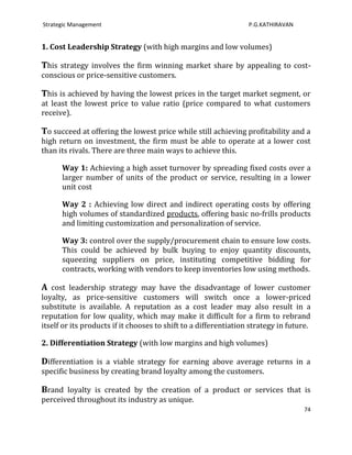Strategic Management                                              P.G.KATHIRAVAN


1. Cost Leadership Strategy (with high margins and low volumes)

This strategy involves the firm winning market share by appealing to cost-
conscious or price-sensitive customers.

This is achieved by having the lowest prices in the target market segment, or
at least the lowest price to value ratio (price compared to what customers
receive).

To succeed at offering the lowest price while still achieving profitability and a
high return on investment, the firm must be able to operate at a lower cost
than its rivals. There are three main ways to achieve this.

      Way 1: Achieving a high asset turnover by spreading fixed costs over a
      larger number of units of the product or service, resulting in a lower
      unit cost

      Way 2 : Achieving low direct and indirect operating costs by offering
      high volumes of standardized products, offering basic no-frills products
      and limiting customization and personalization of service.

      Way 3: control over the supply/procurement chain to ensure low costs.
      This could be achieved by bulk buying to enjoy quantity discounts,
      squeezing suppliers on price, instituting competitive bidding for
      contracts, working with vendors to keep inventories low using methods.

A cost leadership strategy may have the disadvantage of lower customer
loyalty, as price-sensitive customers will switch once a lower-priced
substitute is available. A reputation as a cost leader may also result in a
reputation for low quality, which may make it difficult for a firm to rebrand
itself or its products if it chooses to shift to a differentiation strategy in future.

2. Differentiation Strategy (with low margins and high volumes)

Differentiation is a viable strategy for earning above average returns in a
specific business by creating brand loyalty among the customers.

Brand loyalty is created by the creation of a product or services that is
perceived throughout its industry as unique.
                                                                                   74
 