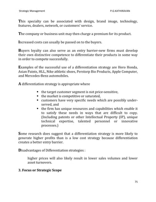 Strategic Management                                        P.G.KATHIRAVAN


This specialty can be associated with design, brand image, technology,
features, dealers, network, or customers’ service.

The company or business unit may then charge a premium for its product.

Increased costs can usually be passed on to the buyers.

Buyers loyalty can also serve as an entry barrier-new firms must develop
their own distinctive competence to differentiate their products in some way
in order to compete successfully.

Examples of the successful use of a differentiation strategy are Hero Honda,
Asian Paints, HLL, Nike athletic shoes, Perstorp Bio Products, Apple Computer,
and Mercedes-Benz automobiles.

A differentiation strategy is appropriate where
              the target customer segment is not price-sensitive,
              the market is competitive or saturated,
              customers have very specific needs which are possibly under-
               served, and
              the firm has unique resources and capabilities which enable it
               to satisfy these needs in ways that are difficult to copy.
               (Including patents or other Intellectual Property (IP), unique
               technical expertise, talented personnel or innovative
               processes.)

Some research does suggest that a differentiation strategy is more likely to
generate higher profits than is a low cost strategy because differentiation
creates a better entry barrier.

Disadvantages of Differentiation strategies :
      higher prices will also likely result in lower sales volumes and lower
      asset turnovers.

3. Focus or Strategic Scope


                                                                             75
 