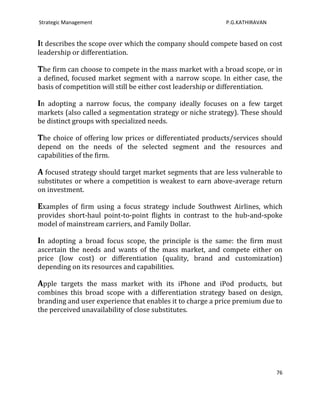 Strategic Management                                       P.G.KATHIRAVAN


It describes the scope over which the company should compete based on cost
leadership or differentiation.

The firm can choose to compete in the mass market with a broad scope, or in
a defined, focused market segment with a narrow scope. In either case, the
basis of competition will still be either cost leadership or differentiation.

In adopting a narrow focus, the company ideally focuses on a few target
markets (also called a segmentation strategy or niche strategy). These should
be distinct groups with specialized needs.

The choice of offering low prices or differentiated products/services should
depend on the needs of the selected segment and the resources and
capabilities of the firm.

A focused strategy should target market segments that are less vulnerable to
substitutes or where a competition is weakest to earn above-average return
on investment.

Examples of firm using a focus strategy include Southwest Airlines, which
provides short-haul point-to-point flights in contrast to the hub-and-spoke
model of mainstream carriers, and Family Dollar.

In adopting a broad focus scope, the principle is the same: the firm must
ascertain the needs and wants of the mass market, and compete either on
price (low cost) or differentiation (quality, brand and customization)
depending on its resources and capabilities.

Apple targets the mass market with its iPhone and iPod products, but
combines this broad scope with a differentiation strategy based on design,
branding and user experience that enables it to charge a price premium due to
the perceived unavailability of close substitutes.




                                                                            76
 