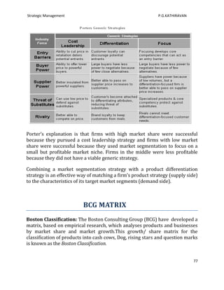 Strategic Management                                         P.G.KATHIRAVAN




Porter’s explanation is that firms with high market share were successful
because they pursued a cost leadership strategy and firms with low market
share were successful because they used market segmentation to focus on a
small but profitable market niche. Firms in the middle were less profitable
because they did not have a viable generic strategy.

Combining a market segmentation strategy with a product differentiation
strategy is an effective way of matching a firm’s product strategy (supply side)
to the characteristics of its target market segments (demand side).



                          BCG MATRIX
Boston Classification: The Boston Consulting Group (BCG) have developed a
matrix, based on empirical research, which analyses products and businesses
by market share and market growth.This growth/ share matrix for the
classification of products into cash cows, Dog, rising stars and question marks
is known as the Boston Classification.


                                                                              77
 
