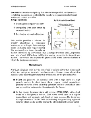 Strategic Management                                        P.G.KATHIRAVAN


BCG Matrix: It was developed by Boston Consulting Group .Its objective is
to help top management to identify the cash flow requirements of different
businesses in their portfolio .
3 steps involved:
    Dividing the company into SBU
    Comparing with each other by
     means of matrix
    Developing strategic objectives


This matrix provides a scheme for
broadly classifying a company's
businesses according to their strategic
needs (including cash requirements).
The horizontal axis shows the relative
market share held by the various SBUs (Strategic Business Units), expressed
as a ratio of each SBU's share held by the leading competitor in its particular
market. The vertical axis depicts the growth rate of the various markets in
which the businesses compete.

                       Market Share

A firm, at any given time, may be comprised of several SBU's that fit into each
of the four categories shown in the above matrix. Resources are allocated to
business units according to where they are situated on the grid as follows:

   Ω STARS are products or business units with a high share of a high
     growth market. In short term, these require capital expenditure,
     possibly in excess of the cash they generate, in order to maintain their
     market position but promise high returns in the future.

   Ω In due course, however, stars will become CASH COWS, with a high
     share of a low-growth market. Cash Cows need very little capital
     expenditure and generate high levels of cash income. .The important
     strategic feature of CASH COWS are that they are generating high cash
     returns, which can be used to finance the STARS (other business units).
                                                                             78
 
