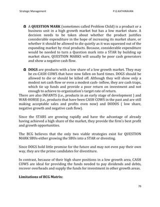 Strategic Management                                        P.G.KATHIRAVAN




   Ω A QUESTION MARK (sometimes called Problem Child) is a product or a
     business unit in a high growth market but has a low market share. A
     decision needs to be taken about whether the product justifies
     considerable expenditure in the hope of increasing its market share, or
     whether it should be allowed to die quietly as it was squeezed out of the
     expanding market by rival products. Because, considerable expenditure
     would be needed to turn a Question mark into a STAR by building up
     market share, QUESTION MARKS will usually be poor cash generators
     and show a negative cash flow.

  Ω DOGS are products with a low share of a low growth market. They may
      be ex-CASH COWS that have now fallen on hard times. DOGS should be
      allowed to die or should be killed off. Although they will show only a
      modest net cash flow or even a modest cash- inflow, they are cash traps,
      which tie up funds and provide a poor return on investment and not
      enough to achieve to organization's target rate of return.
There are also INFANTS (i.e., products in an early stage of development ) and
WAR-HORSE (i.e., products that have been CASH COWS in the past and are still
making acceptable sales and profits even now) and DODOS ( low share,
negative growth and negative cash flow).

Since the STARS are growing rapidly and have the advantage of already
having achieved a high share of the market, they provide the firm's best profit
and growth opportunities.

The BCG believes that the only two viable strategies exist for QUESTION
MARK SBUs-either growing the SBUs into a STAR or divesting.

Since DOGS hold little promise for the future and may not even pay their own
way, they are the prime candidates for divestiture.

In contrast, because of their high share positions in a low growth area, CASH
COWS are ideal for providing the funds needed to pay dividends and debts,
recover overheads and supply the funds for investment in other growth areas.

Limitations of BCG Matrix:

                                                                             79
 